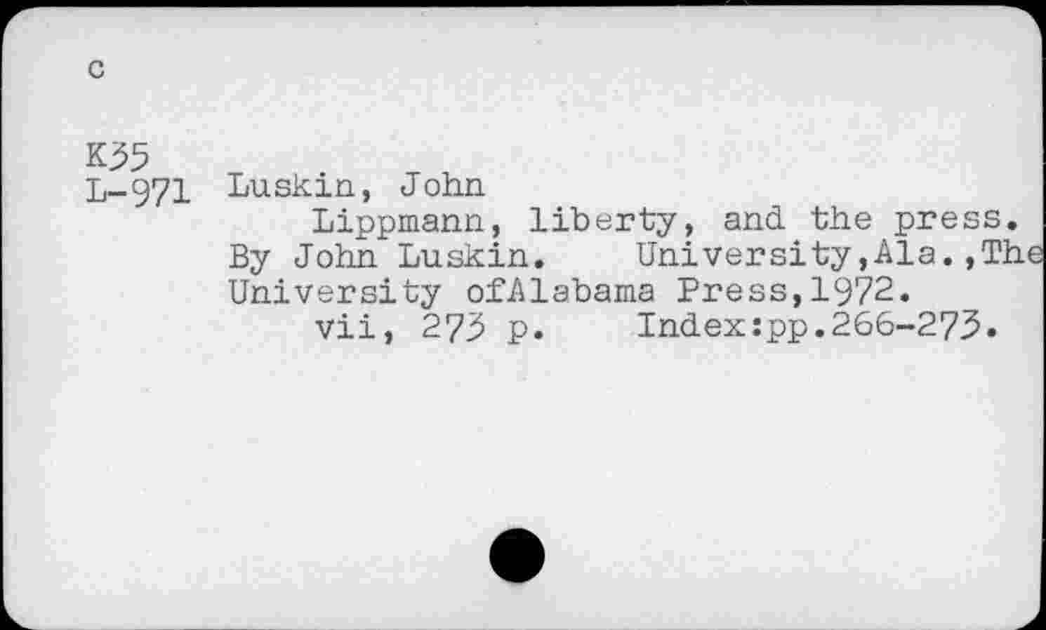 ﻿K35
L-971 Luskin, John
Lippmann, liberty, and the press.
By John Luskin.	University,Ala.,The
University ofAlabama Press,1972.
vii, 273 p.	Index:pp.266-273.